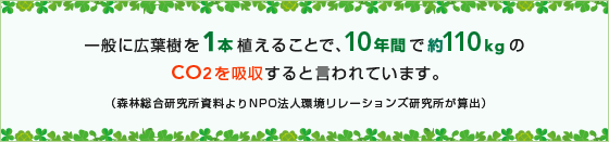 一般に広葉樹を1本植えることで、10年間で約110kgのCO2を吸収すると言われています。(森林総合研究所資料よりNPO法人環境リレーションズ研究所が算出)
